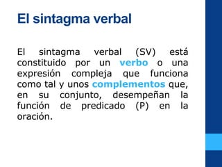 El sintagma verbal
El sintagma verbal (SV) está
constituido por un verbo o una
expresión compleja que funciona
como tal y unos complementos que,
en su conjunto, desempeñan la
función de predicado (P) en la
oración.
 