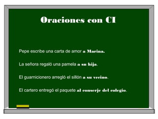 Oraciones con CI
Pepe escribe una carta de amor a Marina.
La señora regaló una pamela a su hija.
El guarnicionero arregló el sillón a su vecino.
El cartero entregó el paquete al conserje del colegio.
 
