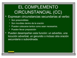 EL COMPLEMENTO
CIRCUNSTANCIAL (CC)
 Expresan circunstancias secundarias al verbo:
 Son prescindibles
 Son movibles dentro de la oración
 Pueden colocarse tantos como sean necesarios.
 Pueden llevar preposición
 Pueden desempeñan esta función: un adverbio, una
locución adverbial, un gerundio o incluso otra oración
secundaria o subordinada.
 