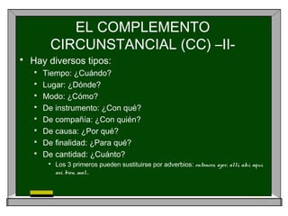 EL COMPLEMENTO
CIRCUNSTANCIAL (CC) –II-
 Hay diversos tipos:
 Tiempo: ¿Cuándo?
 Lugar: ¿Dónde?
 Modo: ¿Cómo?
 De instrumento: ¿Con qué?
 De compañía: ¿Con quién?
 De causa: ¿Por qué?
 De finalidad: ¿Para qué?
 De cantidad: ¿Cuánto?
 Los 3 primeros pueden sustituirse por adverbios: entonces, ayer, allí, ahí, aquí,
así, bien, mal…
 