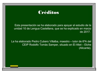 Créditos
Esta presentación se ha elaborado para apoyar el estudio de la
unidad 10 de Lengua Castellana, que se ha explicado en marzo
de 2017.
La ha elaborado Pedro Cubero Villalba, maestro – tutor de 6ºA del
CEIP Rodolfo Tomás Samper, situado en El Altet – Elche
(Alicante).
 