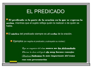 EL PREDICADO
El predicado es la parte de la oración en la que se expresa la
acción, mientras que el sujeto refleja quién la realizan o de quién se
habla.
El núcleo del predicado siempre es el verbo de la oración.
Ejemplos (en negrita el predicado y subrayado su núcleo):
Pepe, mi compañero del alma, nunca me ha defraudado.
Marina, la chica inteligente, da muy buenos consejos.
(Nosotros) Sabemos lo más importante del tema
con esta presentación.
 