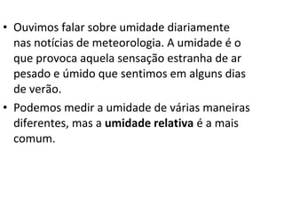 • Ouvimos falar sobre umidade diariamente
  nas notícias de meteorologia. A umidade é o
  que provoca aquela sensação estranha de ar
  pesado e úmido que sentimos em alguns dias
  de verão.
• Podemos medir a umidade de várias maneiras
  diferentes, mas a umidade relativa é a mais
  comum.
 