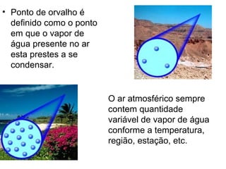 • Ponto de orvalho é
  definido como o ponto
  em que o vapor de
  água presente no ar
  esta prestes a se
  condensar.


                          O ar atmosférico sempre
                          contem quantidade
                          variável de vapor de água
                          conforme a temperatura,
                          região, estação, etc.
 