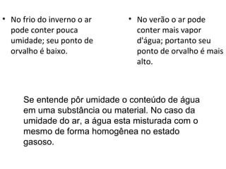 • No frio do inverno o ar     • No verão o ar pode
  pode conter pouca             conter mais vapor
  umidade; seu ponto de         d'água; portanto seu
  orvalho é baixo.              ponto de orvalho é mais
                                alto.



     Se entende pôr umidade o conteúdo de água
     em uma substância ou material. No caso da
     umidade do ar, a água esta misturada com o
     mesmo de forma homogênea no estado
     gasoso.
 