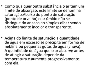 • Como qualquer outra substância o ar tem um
  limite de absorção, este limite se denomina
  saturação.Abaixo do ponto de saturação
  (ponto de orvalho) o ar úmido não se
  distingue do ar seco ao simples olhar sendo
  absolutamente incolor e transparente.

• Acima do limite de saturação a quantidade
  de água em excesso se precipita em forma de
  neblina ou pequenas gotas de água (chuva).
  A quantidade de água que o ar absorve antes
  de atingir a saturação depende da
  temperatura e aumenta progressivamente
  com ela.
 