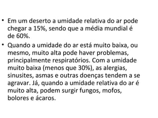 • Em um deserto a umidade relativa do ar pode
  chegar a 15%, sendo que a média mundial é
  de 60%.
• Quando a umidade do ar está muito baixa, ou
  mesmo, muito alta pode haver problemas,
  principalmente respiratórios. Com a umidade
  muito baixa (menos que 30%), as alergias,
  sinusites, asmas e outras doenças tendem a se
  agravar. Já, quando a umidade relativa do ar é
  muito alta, podem surgir fungos, mofos,
  bolores e ácaros.
 