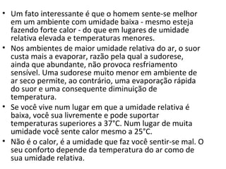 • Um fato interessante é que o homem sente-se melhor
  em um ambiente com umidade baixa - mesmo esteja
  fazendo forte calor - do que em lugares de umidade
  relativa elevada e temperaturas menores.
• Nos ambientes de maior umidade relativa do ar, o suor
  custa mais a evaporar, razão pela qual a sudorese,
  ainda que abundante, não provoca resfriamento
  sensível. Uma sudorese muito menor em ambiente de
  ar seco permite, ao contrário, uma evaporação rápida
  do suor e uma consequente diminuição de
  temperatura.
• Se você vive num lugar em que a umidade relativa é
  baixa, você sua livremente e pode suportar
  temperaturas superiores a 37°C. Num lugar de muita
  umidade você sente calor mesmo a 25°C.
• Não é o calor, é a umidade que faz você sentir-se mal. O
  seu conforto depende da temperatura do ar como de
  sua umidade relativa.
 