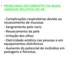 • PROBLEMAS DECORRENTES DA BAIXA
  UMIDADE RELATIVA DO AR

 - Complicações respiratórias devido ao
 ressecamento de mucosas
 - Sangramento pelo nariz
 - Ressecamento da pele
 - Irritação dos olhos
 - Eletricidade estática nas pessoas e em
 equipamentos eletrônicos
 - Aumento do potencial de incêndios em
 pastagens e florestas.
 