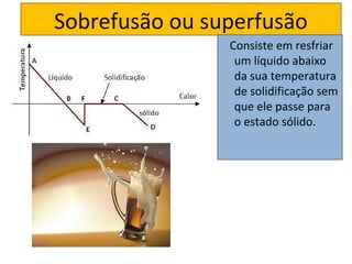Sobrefusão ou superfusão
                Consiste em resfriar
                 um líquido abaixo
                 da sua temperatura
                 de solidificação sem
                 que ele passe para
                 o estado sólido.
 
