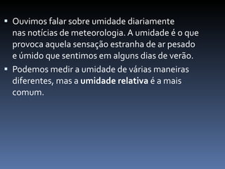 Ouvimos falar sobre umidade diariamente nas notícias de meteorologia. A umidade é o que provoca aquela sensação estranha de ar pesado e úmido que sentimos em alguns dias de verão.  Podemos medir a umidade de várias maneiras diferentes, mas a  umidade relativa  é a mais comum.  