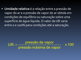 Umidade relativa  é a relação entre a pressão de vapor do ar e a pressão de vapor do ar obtida em condições de equilíbrio ou saturação sobre uma superfície de água líquida. O valor da UR varia entre 0 e 100% para condições até a saturação. 