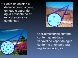 Ponto de orvalho é definido como o ponto em que o vapor de água presente no ar esta prestes a se condensar.  O ar atmosférico sempre contem quantidade variável de vapor de água conforme a temperatura, região, estação, etc.  