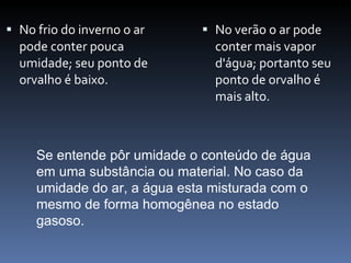 No frio do inverno o ar pode conter pouca umidade; seu ponto de orvalho é baixo.  No verão o ar pode conter mais vapor d'água; portanto seu ponto de orvalho é mais alto.  Se entende pôr umidade o conteúdo de água em uma substância ou material. No caso da umidade do ar, a água esta misturada com o mesmo de forma homogênea no estado gasoso.  