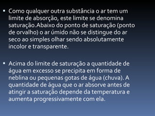 Como qualquer outra substância o ar tem um limite de absorção, este limite se denomina saturação.Abaixo do ponto de saturação (ponto de orvalho) o ar úmido não se distingue do ar seco ao simples olhar sendo absolutamente incolor e transparente.  Acima do limite de saturação a quantidade de água em excesso se precipita em forma de neblina ou pequenas gotas de água (chuva). A quantidade de água que o ar absorve antes de atingir a saturação depende da temperatura e aumenta progressivamente com ela. 