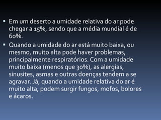 Em um deserto a umidade relativa do ar pode chegar a 15%, sendo que a média mundial é de 60%.  Quando a umidade do ar está muito baixa, ou mesmo, muito alta pode haver problemas, principalmente respiratórios. Com a umidade muito baixa (menos que 30%), as alergias, sinusites, asmas e outras doenças tendem a se agravar. Já, quando a umidade relativa do ar é muito alta, podem surgir fungos, mofos, bolores e ácaros. 