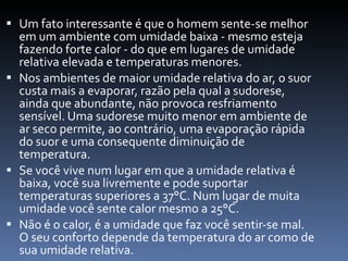 Um fato interessante é que o homem sente-se melhor em um ambiente com umidade baixa - mesmo esteja fazendo forte calor - do que em lugares de umidade relativa elevada e temperaturas menores. Nos ambientes de maior umidade relativa do ar, o suor custa mais a evaporar, razão pela qual a sudorese, ainda que abundante, não provoca resfriamento sensível. Uma sudorese muito menor em ambiente de ar seco permite, ao contrário, uma evaporação rápida do suor e uma consequente diminuição de temperatura.  Se você vive num lugar em que a umidade relativa é baixa, você sua livremente e pode suportar temperaturas superiores a 37°C. Num lugar de muita umidade você sente calor mesmo a 25°C. Não é o calor, é a umidade que faz você sentir-se mal. O seu conforto depende da temperatura do ar como de sua umidade relativa.  