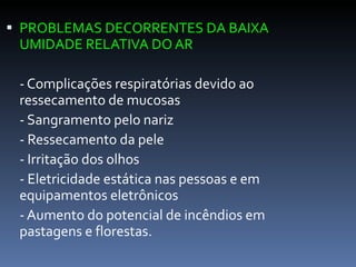PROBLEMAS DECORRENTES DA BAIXA UMIDADE RELATIVA DO AR - Complicações respiratórias devido ao ressecamento de mucosas - Sangramento pelo nariz  - Ressecamento da pele  - Irritação dos olhos  - Eletricidade estática nas pessoas e em equipamentos eletrônicos  - Aumento do potencial de incêndios em pastagens e florestas.  