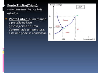 Ponto Tríplice(Triplo):  simultaneamente nos três estados.  Ponto Crítico:  aumentando a pressão na fase gasosa,acima de uma determinada temperatura, esta não pode se condensar. 