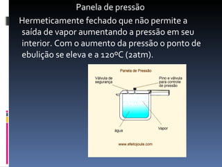 Panela de pressão Hermeticamente fechado que não permite a saída de vapor aumentando a pressão em seu interior. Com o aumento da pressão o ponto de ebulição se eleva e a 120ºC (2atm). 