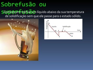 Sobrefusão ou superfusão Consiste em resfriar um líquido abaixo da sua temperatura de solidificação sem que ele passe para o estado sólido. 