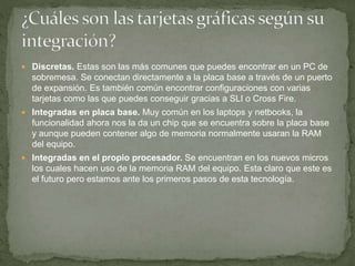  Discretas. Estas son las más comunes que puedes encontrar en un PC de
sobremesa. Se conectan directamente a la placa base a través de un puerto
de expansión. Es también común encontrar configuraciones con varias
tarjetas como las que puedes conseguir gracias a SLI o Cross Fire.
 Integradas en placa base. Muy común en los laptops y netbooks, la
funcionalidad ahora nos la da un chip que se encuentra sobre la placa base
y aunque pueden contener algo de memoria normalmente usaran la RAM
del equipo.
 Integradas en el propio procesador. Se encuentran en los nuevos micros
los cuales hacen uso de la memoria RAM del equipo. Esta claro que este es
el futuro pero estamos ante los primeros pasos de esta tecnología.
 