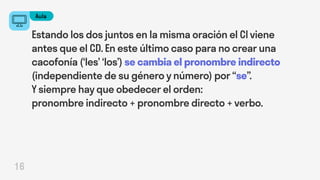 Aula
16
Estando los dos juntos en la misma oración el CI viene
antes que el CD. En este último caso para no crear una
cacofonía (‘les’ ‘los’) se cambia el pronombre indirecto
(independiente de su género y número) por “se”.
Y siempre hay que obedecer el orden:
pronombre indirecto + pronombre directo + verbo.
 