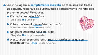 3. Sublinha, agora, o complemento indireto de cada uma das frases.
De seguida, reescreve-as, substituindo o complemento indireto pelo
pronome pessoal lhe ou lhes.
a. Ele pediu um beijo à Sónia.
b. O funcionário ralhou ao Artur com razão.
c. Ninguém empresta nada ao Tiago.
d. A escola ofereceu uma lembrança aos professores que se
reformaram.
Ele pediu-lhe um beijo.
O funcionário ralhou-lhe com razão.
Ninguém lhe empresta nada.
A escola ofereceu-lhes uma lembrança.
 