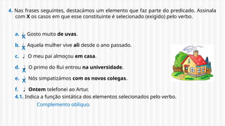 4. Nas frases seguintes, destacámos um elemento que faz parte do predicado. Assinala
com X os casos em que esse constituinte é selecionado (exigido) pelo verbo.
a.  Gosto muito de uvas.
b.  Aquela mulher vive ali desde o ano passado.
c.  O meu pai almoçou em casa.
d.  O primo do Rui entrou na universidade.
e.  Nós simpatizámos com os novos colegas.
f.  Ontem telefonei ao Artur.
4.1. Indica a função sintática dos elementos selecionados pelo verbo.
X
X
X
X
Complemento oblíquo.
 
