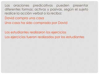 Las oraciones predicativas pueden presentar
diferentes formas: activas y pasivas, según el sujeto
realice la acción verbal o la reciba:
David compra una casa
Una casa ha sido comprada por David
Los estudiantes realizaron los ejercicios
Los ejercicios fueron realizados por los estudiantes
 