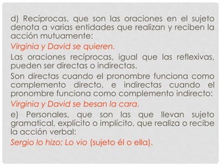 d) Recíprocas, que son las oraciones en el sujeto
denota a varias entidades que realizan y reciben la
acción mutuamente:
Virginia y David se quieren.
Las oraciones recíprocas, igual que las reflexivas,
pueden ser directas o indirectas.
Son directas cuando el pronombre funciona como
complemento directo, e indirectas cuando el
pronombre funciona como complemento indirecto:
Virginia y David se besan la cara.
e) Personales, que son las que llevan sujeto
gramatical, explícito o implícito, que realiza o recibe
la acción verbal:
Sergio lo hizo; Lo vio (sujeto él o ella).
 