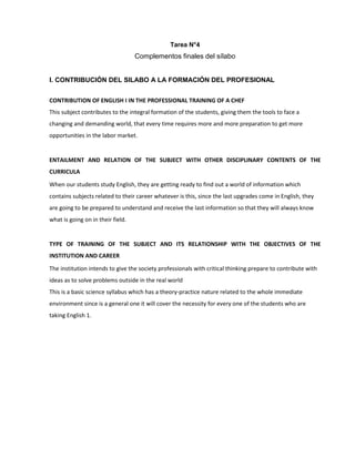 Tarea N°4
Complementos finales del sílabo
I. CONTRIBUCIÓN DEL SILABO A LA FORMACIÓN DEL PROFESIONAL
CONTRIBUTION OF ENGLISH I IN THE PROFESSIONAL TRAINING OF A CHEF
This subject contributes to the integral formation of the students, giving them the tools to face a
changing and demanding world, that every time requires more and more preparation to get more
opportunities in the labor market.
ENTAILMENT AND RELATION OF THE SUBJECT WITH OTHER DISCIPLINARY CONTENTS OF THE
CURRICULA
When our students study English, they are getting ready to find out a world of information which
contains subjects related to their career whatever is this, since the last upgrades come in English, they
are going to be prepared to understand and receive the last information so that they will always know
what is going on in their field.
TYPE OF TRAINING OF THE SUBJECT AND ITS RELATIONSHIP WITH THE OBJECTIVES OF THE
INSTITUTION AND CAREER
The institution intends to give the society professionals with critical thinking prepare to contribute with
ideas as to solve problems outside in the real world
This is a basic science syllabus which has a theory-practice nature related to the whole immediate
environment since is a general one it will cover the necessity for every one of the students who are
taking English 1.
 