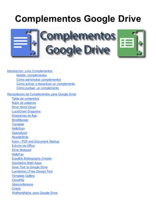 Complementos Google Drive
Introducción a los Complementos
Instalar complementos
Cómo administrar complementos
Cómo activar o desactivar un complemento
Cómo puntuar un complemento
Recopilación de Complementos para Google Drive
Tabla de contenidos
Nube de palabras
Drive Word Cloud
LucidChart Diagrams
Diagramas de flujo
MindMeister
Translate
HelloSign
Openclipart
Read&Write
Kami - PDF and Document Markup
Edición de Office
Drive Notepad
HelloFax
EasyBib Bibliography Creator
GeoGebra Math Apps
Save Text to Google Drive
Lucidpress | Free Design Tool
Template Gallery
CloudHQ
Uberconference
Charts
Wolfram|Alpha para Google Drive
 