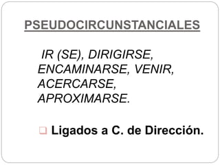 PSEUDOCIRCUNSTANCIALES
IR (SE), DIRIGIRSE,
ENCAMINARSE, VENIR,
ACERCARSE,
APROXIMARSE.
 Ligados a C. de Dirección.
 