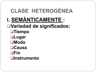CLASE HETEROGÉNEA
I. SEMÁNTICAMENTE :
Variedad de significados:
Tiempo
Lugar
Modo
Causa
Fin
Instrumento
 