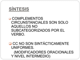 SÍNTESIS
 COMPLEMENTOS
CIRCUNSTANCIALES SON SOLO
AQUELLOS NO
SUBCATEGORIZADOS POR EL
VERBO.
 CC NO SON SINTÁCTICAMENTE
UNIFORMES.
(MODIFICADORES ORACIONALES
Y NIVEL INTERMEDIO)
 