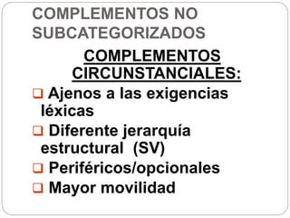 COMPLEMENTOS NO
SUBCATEGORIZADOS
COMPLEMENTOS
CIRCUNSTANCIALES:
 Ajenos a las exigencias
léxicas
 Diferente jerarquía
estructural (SV)
 Periféricos/opcionales
 Mayor movilidad
 