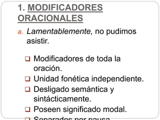 1. MODIFICADORES
ORACIONALES
a. Lamentablemente, no pudimos
asistir.
 Modificadores de toda la
oración.
 Unidad fonética independiente.
 Desligado semántica y
sintácticamente.
 Poseen significado modal.
 