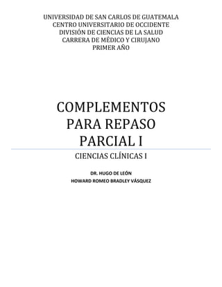 UNIVERSIDAD DE SAN CARLOS DE GUATEMALA
  CENTRO UNIVERSITARIO DE OCCIDENTE
    DIVISIÓN DE CIENCIAS DE LA SALUD
     CARRERA DE MÉDICO Y CIRUJANO
              PRIMER AÑO




   COMPLEMENTOS
    PARA REPASO
      PARCIAL I
        CIENCIAS CLÍNICAS I

             DR. HUGO DE LEÓN
 