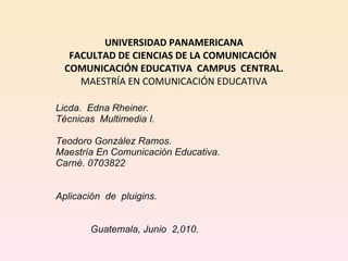 UNIVERSIDAD PANAMERICANA FACULTAD DE CIENCIAS DE LA COMUNICACIÓN  COMUNICACIÓN EDUCATIVA  CAMPUS  CENTRAL. MAESTRÍA EN COMUNICACIÓN EDUCATIVA Licda.  Edna Rheiner.  Técnicas  Multimedia I.     Teodoro González Ramos. Maestría En Comunicación Educativa.  Carné. 0703822   Aplicación  de  pluigins.      Guatemala, Junio  2,010. 
