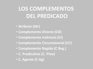 LOS COMPLEMENTOS
DEL PREDICADO
• Atributo (Atr)
• Complemento Directo (CD)
• Complemento Indirecto (CI)
• Complemento Circunstancial (CC)
• Complemento Regido (C Reg.)
• C. Predicativo (C. Ptvo)
• C. Agente (C Ag)
 