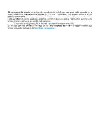 El complemento agente es un tipo de complemento verbal que solamente está presente en la
frase cuando esta es una oración pasiva, ya que este complemento indica quién realiza la acción
descrita por el verbo.
Para identificar al agente basta con pasar la oración de pasiva a activa y comprobar que el agente
en la primera se convierte en sujeto de la segunda:
 El edificio fue inaugurado por el alcalde. - El alcalde inauguró el edificio.
Si deseas leer más artículos parecidos a Los complementos del verbo, te recomendamos que
entres en nuestra categoría de Gramática y Lingüística.
 