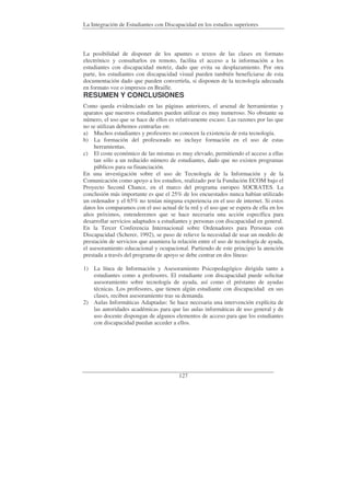 La Integración de Estudiantes con Discapacidad en los estudios superiores
127
La posibilidad de disponer de los apuntes o textos de las clases en formato
electrónico y consultarlos en remoto, facilita el acceso a la información a los
estudiantes con discapacidad motriz, dado que evita su desplazamiento. Por otra
parte, los estudiantes con discapacidad visual pueden también beneficiarse de esta
documentación dado que pueden convertirla, si disponen de la tecnología adecuada
en formato voz o impresos en Braille.
RESUMEN Y CONCLUSIONES
Como queda evidenciado en las páginas anteriores, el arsenal de herramientas y
aparatos que nuestros estudiantes pueden utilizar es muy numeroso. No obstante su
número, el uso que se hace de ellos es relativamente escaso. Las razones por las que
no se utilizan debemos centrarlas en:
a) Muchos estudiantes y profesores no conocen la existencia de esta tecnología.
b) La formación del profesorado no incluye formación en el uso de estas
herramientas.
c) El coste económico de las mismas es muy elevado, permitiendo el acceso a ellas
tan sólo a un reducido número de estudiantes, dado que no existen programas
públicos para su financiación.
En una investigación sobre el uso de Tecnología de la Información y de la
Comunicación como apoyo a los estudios, realizado por la Fundación ECOM bajo el
Proyecto Second Chance, en el marco del programa europeo SOCRATES. La
conclusión más importante es que el 25% de los encuestados nunca habían utilizado
un ordenador y el 65% no tenían ninguna experiencia en el uso de internet. Si estos
datos los comparamos con el uso actual de la red y el uso que se espera de ella en los
años próximos, entenderemos que se hace necesaria una acción específica para
desarrollar servicios adaptados a estudiantes y personas con discapacidad en general.
En la Tercer Conferencia Internacional sobre Ordenadores para Personas con
Discapacidad (Scherer, 1992), se puso de relieve la necesidad de usar un modelo de
prestación de servicios que asumiera la relación entre el uso de tecnología de ayuda,
el asesoramiento educacional y ocupacional. Partiendo de este principio la atención
prestada a través del programa de apoyo se debe centrar en dos líneas:
1) La línea de Información y Asesoramiento Psicopedagógico dirigida tanto a
estudiantes como a profesores. El estudiante con discapacidad puede solicitar
asesoramiento sobre tecnología de ayuda, así como el préstamo de ayudas
técnicas. Los profesores, que tienen algún estudiante con discapacidad en sus
clases, reciben asesoramiento tras su demanda.
2) Aulas Informáticas Adaptadas: Se hace necesaria una intervención explícita de
las autoridades académicas para que las aulas informáticas de uso general y de
uso docente dispongan de algunos elementos de acceso para que los estudiantes
con discapacidad puedan acceder a ellos.
 