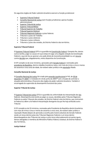 Os seguintes órgãos do Poder Judiciário brasileiro exercem a função jurisdicional:

       Supremo Tribunal Federal
       Conselho Nacional de Justiça (sem função jurisdicional, apenas funções
        administrativas)
       Superior Tribunal de Justiça
       Superior Tribunal Militar
       Tribunal Superior do Trabalho
       Tribunal Superior Eleitoral
       Tribunais Regionais Federais e juízes federais
       Tribunais e juízes do Trabalho
       Tribunais e juízes eleitorais
       Tribunais e juízes militares
       Tribunais e juízes dos estados, do Distrito Federal e dos territórios.

Supremo Tribunal Federal

O Supremo Tribunal Federal (STF) é o guardião da Constituição Federal. Compete-lhe, dentre
outras tarefas, julgar as causas em que esteja em jogo uma alegada violação da Constituição
Federal, o que ele faz ao apreciar uma ação direta de inconstitucionalidade ou um recurso
contra decisão que, alegadamente, violou dispositivo da Constituição.

O STF compõe-se de onze ministros, aprovados pelo Senado Federal e nomeados pelo
presidente da República, dentre cidadãos brasileiros natos, com mais de trinta e cinco e menos
de sessenta e cinco anos de idade, de notável saber jurídico e de reputação ilibada.

Conselho Nacional de Justiça

O Conselho Nacional de Justiça foi criado pela emenda constitucional nº 45, de 30 de
dezembro de 2004[2] e instalado em 14 de junho de 2005[3] com a função de controlar a
atuação administrativa e financeira dos órgãos do poder Judiciário brasileiro. Também é
encarregado da supervisão do desempenho funcional dos juízes.

Superior Tribunal de Justiça


O Superior Tribunal de Justiça (STJ) é o guardião da uniformidade da interpretação das leis
federais. Desempenha esta tarefa ao julgar as causas, decididas pelos Tribunais Regionais
Federais ou pelos Tribunais dos estados, do Distrito Federal e dos territórios, que contrariem
lei federal ou dêem a lei federal interpretação divergente da que lhe haja atribuído outro
Tribunal.

O STJ compõe-se de 33 ministros, nomeados pelo Presidente da República dentre brasileiros
com mais de trinta e cinco e menos de sessenta e cinco anos, de notável saber jurídico e
reputação ilibada (depois de aprovada a escolha pela maioria absoluta do Senado Federal)
sendo um terço dentre juízes dos Tribunais Regionais Federais e um terço dentre
desembargadores dos Tribunais de Justiça e outro terço alternadamente em partes iguais,
dentre advogados e membros do Ministério Público Federal, Estadual, do Distrito Federal e
dos Territórios,

Justiça Federal
 