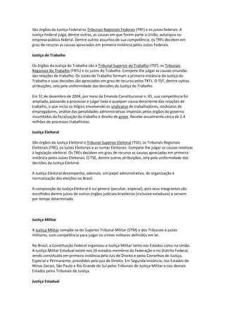 São órgãos da Justiça Federal os Tribunais Regionais Federais (TRF) e os juízes federais. A
Justiça Federal julga, dentre outras, as causas em que forem parte a União, autarquia ou
empresa pública federal. Dentre outros assuntos de sua competência, os TRFs decidem em
grau de recurso as causas apreciadas em primeira instância pelos Juízes Federais.

Justiça do Trabalho

Os órgãos da Justiça do Trabalho são o Tribunal Superior do Trabalho (TST), os Tribunais
Regionais do Trabalho (TRTs) e os juízes do Trabalho. Compete-lhe julgar as causas oriundas
das relações de trabalho. Os Juízes do Trabalho formam a primeira instância da Justiça do
Trabalho e suas decisões são apreciadas em grau de recurso pelos TRTs. O TST, dentre outras
atribuições, zela pela uniformidade das decisões da Justiça do Trabalho.

Em 31 de dezembro de 2004, por meio da Emenda Constitucional n. 45, sua competência foi
ampliada, passando a processar e julgar toda e qualquer causa decorrente das relações de
trabalho, o que inclui os litígios envolvendo os sindicatos de trabalhadores, sindicatos de
empregadores, análise das penalidades administrativas impostas pelos órgãos do governo
incumbidos da fiscalização do trabalho e direito de greve. Recebe anualmente cerca de 2,4
milhões de processos trabalhistas.

Justiça Eleitoral

São órgãos da Justiça Eleitoral o Tribunal Superior Eleitoral (TSE), os Tribunais Regionais
Eleitorais (TRE), os Juízes Eleitorais e as Juntas Eleitorais. Compete-lhe julgar as causas relativas
à legislação eleitoral. Os TREs decidem em grau de recurso as causas apreciadas em primeira
instância pelos Juízes Eleitorais. O TSE, dentre outras atribuições, zela pela uniformidade das
decisões da Justiça Eleitoral.

A Justiça Eleitoral desempenha, ademais, um papel administrativo, de organização e
normatização das eleições no Brasil.

A composição da Justiça Eleitoral é sui generis (peculiar, especial), pois seus integrantes são
escolhidos dentre juízes de outros órgãos judiciais brasileiros (inclusive estaduais) e servem
por tempo determinado.



Justiça Militar

A Justiça Militar compõe-se do Superior Tribunal Militar (STM) e dos Tribunais e juízes
militares, com competência para julgar os crimes militares definidos em lei.

No Brasil, a Constituição Federal organizou a Justiça Militar tanto nos Estados como na União.
A Justiça Militar Estadual existe nos 26 estados-membros da Federação e no Distrito Federal,
sendo constituída em primeira instância pelo Juiz de Direito e pelos Conselhos de Justiça,
Especial e Permanente, presididos pelo juiz de Direito. Em Segunda Instância, nos Estados de
Minas Gerais, São Paulo e Rio Grande do Sul pelos Tribunais de Justiça Militar e nos demais
Estados pelos Tribunais de Justiça.

Justiça Estadual
 