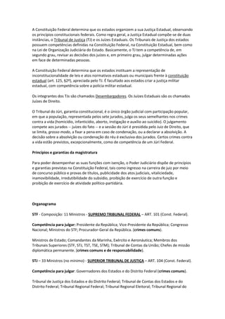A Constituição Federal determina que os estados organizem a sua Justiça Estadual, observando
os princípios constitucionais federais. Como regra geral, a Justiça Estadual compõe-se de duas
instâncias, o Tribunal de Justiça (TJ) e os Juízes Estaduais. Os Tribunais de Justiça dos estados
possuem competências definidas na Constituição Federal, na Constituição Estadual, bem como
na Lei de Organização Judiciária do Estado. Basicamente, o TJ tem a competência de, em
segundo grau, revisar as decisões dos juízes e, em primeiro grau, julgar determinadas ações
em face de determinadas pessoas.

A Constituição Federal determina que os estados instituam a representação de
inconstitucionalidade de leis e atos normativos estaduais ou municipais frente à constituição
estadual (art. 125, §2º), apreciada pelo TJ. É facultado aos estados criar a justiça militar
estadual, com competência sobre a polícia militar estadual.

Os integrantes dos TJs são chamados Desembargadores. Os Juízes Estaduais são os chamados
Juízes de Direito.

O Tribunal do Júri, garantia constitucional, é o único órgão judicial com participação popular,
em que a população, representada pelos sete jurados, julga os seus semelhantes nos crimes
contra a vida (homicídio, infanticídio, aborto, instigação e auxílio ao suicídio). O julgamento
compete aos jurados -- juízes do fato -- e a sessão do Júri é presidida pelo Juiz de Direito, que
se limita, grosso modo, a fixar a pena em caso de condenação, ou a declarar a absolvição. A
decisão sobre a absolvição ou condenação do réu é exclusiva dos jurados. Certos crimes contra
a vida estão previstos, excepcionalmente, como de competência de um Júri Federal.

Princípios e garantias da magistratura

Para poder desempenhar as suas funções com isenção, o Poder Judiciário dispõe de princípios
e garantias previstas na Constituição Federal, tais como ingresso na carreira de juiz por meio
de concurso público e provas de títulos, publicidade dos atos judiciais, vitaliciedade,
inamovibilidade, irredutibilidade do subsídio, proibição de exercício de outra função e
proibição de exercício de atividade político-partidária.



Organograma

STF - Composição: 11 Ministros - SUPREMO TRIBUNAL FEDERAL – ART. 101 (Const. Federal).

Competência para julgar: Presidente da República; Vice-Presidente da República; Congresso
Nacional; Ministros do STF; Procurador-Geral da República. (crimes comuns).

Ministros de Estado; Comandantes da Marinha, Exército e Aeronáutica; Membros dos
Tribunais Superiores (STF, STJ, TST, TSE, STM); Tribunal de Contas da União; Chefes de missão
diplomática permanente. (crimes comuns e de responsabilidade).

STJ – 33 Ministros (no mínimo) - SUPERIOR TRIBUNAL DE JUSTIÇA – ART. 104 (Const. Federal).

Competência para julgar: Governadores dos Estados e do Distrito Federal (crimes comuns).

Tribunal de Justiça dos Estados e do Distrito Federal; Tribunal de Contas dos Estados e do
Distrito Federal; Tribunal Regional Federal; Tribunal Regional Eleitoral; Tribunal Regional do
 