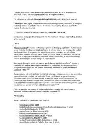 Trabalho; Tribunal de Contas do Município; Ministério Público da União (membros que
trabalhem perante tribunais). (crimes comuns e de responsabilidade).

TRF – 7 Juízes (no mínimo) - TRIBUNAL REGIONAL FEDERAL – ART. 106 (Const. Federal).

Competência para julgar: Juízes federais em sua jurisdição (inclusive juiz militar e da Justiça do
Trabalho); Prefeito (quando for matéria de interesse federal); Dep. Estadual (quando for
matéria de interesse federal);

TJ – regulado pela constituição de cada estado. - TRIBUNAL DE JUSTIÇA

Competência para julgar: Prefeito (quando não for matéria de interesse federal); Dep. Estadual
(crime comum)

Críticas

O Poder Judiciário brasileiro é conhecido por grande parte da população como muito moroso e
pouco eficiente. Devido a quantidade deficiente de juízes o sistema não consegue dar vazão à
grande quantidade de processos que recebe diáriamente, o que gera um acúmulo de
processos não julgados, alinhada a essa lógica, ou falta de lógica, o problema da morosidade
esbarra-se na legislação que permite um grande número de recursos, acarretando um longo
período de tempo para analisar e julgar os processos.[4][5]

A corrupção de magistrados é outro ponto questinável do Judiciário brasileiro[6], na esfera
estadual a corrupção é realmente uma agravante na impunidade de membros da elite, a
situação é muito complicada nos estados mais pobres da federação, como por exemplo
Maranhão e Pará.[7][8]

Outro problema relevante ao Poder Judiciário brasileiro é o fato de que crimes são cometidos,
mas o conjunto de trabalhos mal realizados, desde a perícia policial, passando por um
julgamento mal conduzido à generosidade da legislação penal, resulta em um índice em
calamidade pública de impunidade, onde criminosos são presos, cumprem apenas pequena
parte da pena estipulada e depois são devolvidos à sociedade sem estarem recuperados e, por
ora, pior do que quando foram privados de sua liberdade.[9] [10]

Critica-se, também que, apesar da implantação do Processo eletrônico, continuam os
problemas de morosidade e surgem outros como insegurança[11].

Principais leis

Segue a lista das principais leis em vigor do Brasil.

          Constituição Federal (1988)
          Lei de Introdução às normas do Direito Brasileiro (4 de setembro de 1942)
          Código Civil (10 de janeiro de 2002)
          Código Comercial (25 de junho de 1850)
          Código Penal (7 de dezembro de 1940)
          Código Penal Militar (21 de outubro de 1969)
          Código Eleitoral (15 de julho de 1965)
          Código Tributário Nacional (25 de outubro de 1966)
          Consolidação das Leis do Trabalho (1 de maio de 1943)
 
