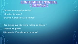 COMPLEMENTO NOMINAL
( EXEMPLOS )
• "Marcos tem orgulho de lívia"
- Orgulho de quem?
-De lívia (Complemento nominal)
• Faz tempo que não tenho notícia de Márcio "
- Notícia de quem?
- De Márcio. (Complemento nominal)