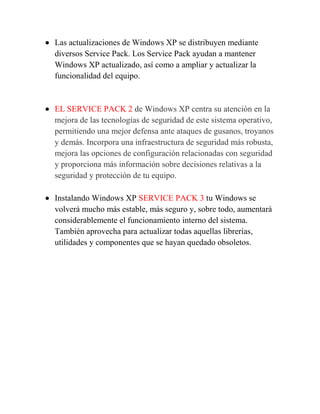  Las actualizaciones de Windows XP se distribuyen mediante
  diversos Service Pack. Los Service Pack ayudan a mantener
  Windows XP actualizado, así como a ampliar y actualizar la
  funcionalidad del equipo.


 EL SERVICE PACK 2 de Windows XP centra su atención en la
  mejora de las tecnologías de seguridad de este sistema operativo,
  permitiendo una mejor defensa ante ataques de gusanos, troyanos
  y demás. Incorpora una infraestructura de seguridad más robusta,
  mejora las opciones de configuración relacionadas con seguridad
  y proporciona más información sobre decisiones relativas a la
  seguridad y protección de tu equipo.

 Instalando Windows XP SERVICE PACK 3 tu Windows se
  volverá mucho más estable, más seguro y, sobre todo, aumentará
  considerablemente el funcionamiento interno del sistema.
  También aprovecha para actualizar todas aquellas librerías,
  utilidades y componentes que se hayan quedado obsoletos.
 