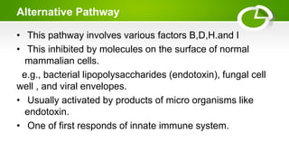 Alternative Pathway
• This pathway involves various factors B,D,H.and I
• This inhibited by molecules on the surface of normal
mammalian cells.
e.g., bacterial lipopolysaccharides (endotoxin), fungal cell
well , and viral envelopes.
• Usually activated by products of micro organisms like
endotoxin.
• One of first responds of innate immune system.
 
